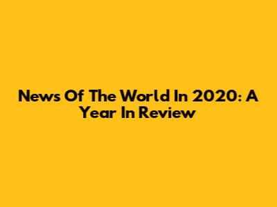 News Of The World In 2020: A Year In Review
