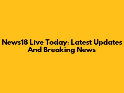 News18 Live Today: Latest Updates And Breaking News