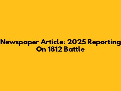 Newspaper Article: 2025 Reporting On 1812 Battle