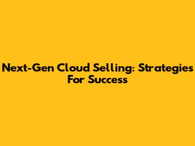 Next-Gen Cloud Selling: Strategies For Success