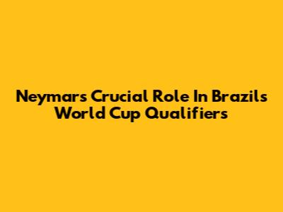 Neymar's Crucial Role In Brazil's World Cup Qualifiers