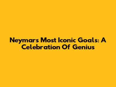 Neymar's Most Iconic Goals: A Celebration Of Genius