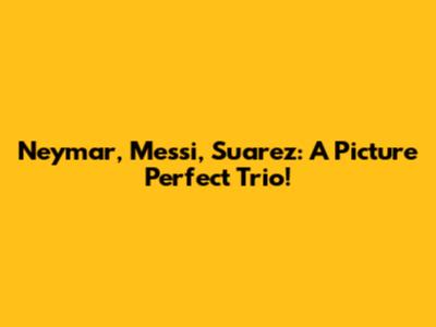 Neymar, Messi, Suarez: A Picture Perfect Trio!