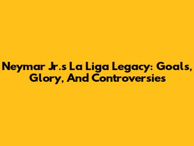 Neymar Jr.'s La Liga Legacy: Goals, Glory, And Controversies