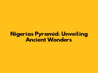 Nigeria's Pyramid: Unveiling Ancient Wonders