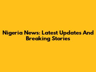 Nigeria News: Latest Updates And Breaking Stories