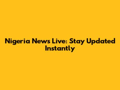 Nigeria News Live: Stay Updated Instantly