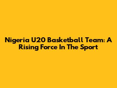 Nigeria U20 Basketball Team: A Rising Force In The Sport