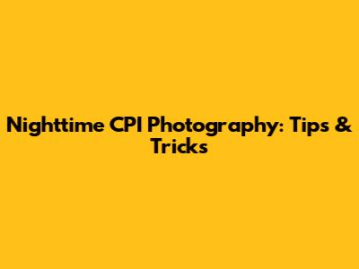 Nighttime CPI Photography: Tips & Tricks