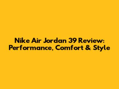 Nike Air Jordan 39 Review: Performance, Comfort & Style