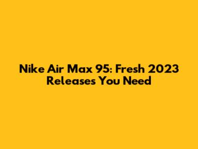 Nike Air Max 95: Fresh 2023 Releases You Need