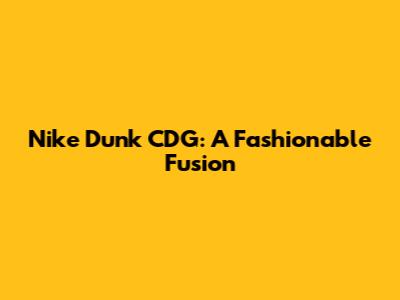 Nike Dunk CDG: A Fashionable Fusion