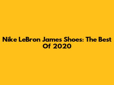 Nike LeBron James Shoes: The Best Of 2020