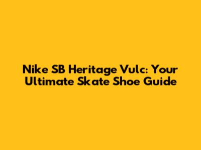 Nike SB Heritage Vulc: Your Ultimate Skate Shoe Guide