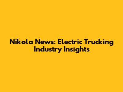Nikola News: Electric Trucking Industry Insights