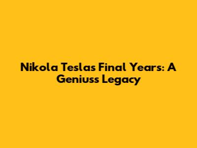Nikola Tesla's Final Years: A Genius's Legacy