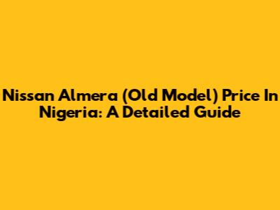 Nissan Almera (Old Model) Price In Nigeria: A Detailed Guide