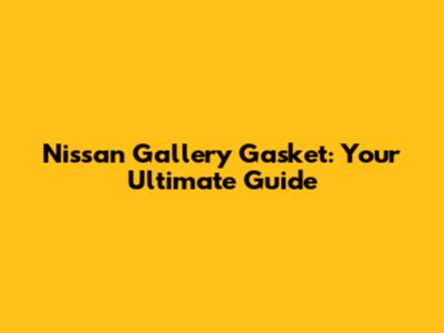 Nissan Gallery Gasket: Your Ultimate Guide