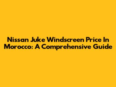 Nissan Juke Windscreen Price In Morocco: A Comprehensive Guide