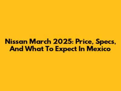Nissan March 2025: Price, Specs, And What To Expect In Mexico