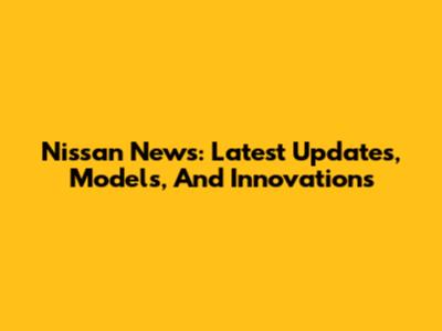 Nissan News: Latest Updates, Models, And Innovations