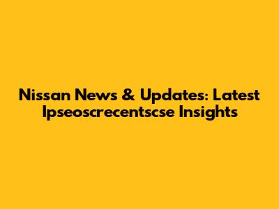 Nissan News & Updates: Latest Ipseoscrecentscse Insights
