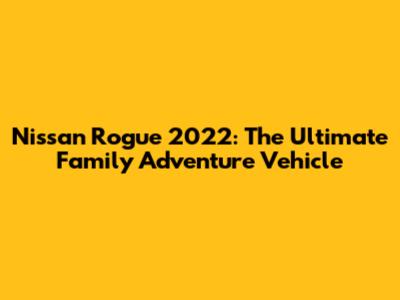 Nissan Rogue 2022: The Ultimate Family Adventure Vehicle