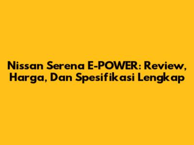 Nissan Serena E-POWER: Review, Harga, Dan Spesifikasi Lengkap
