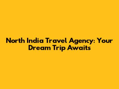North India Travel Agency: Your Dream Trip Awaits