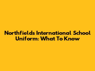 Northfields International School Uniform: What To Know