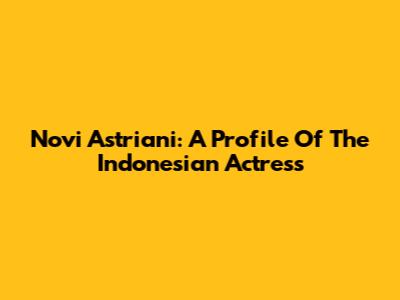 Novi Astriani: A Profile Of The Indonesian Actress