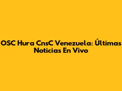OSC Hura CnsC Venezuela: Últimas Noticias En Vivo