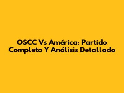 OSCC Vs América: Partido Completo Y Análisis Detallado
