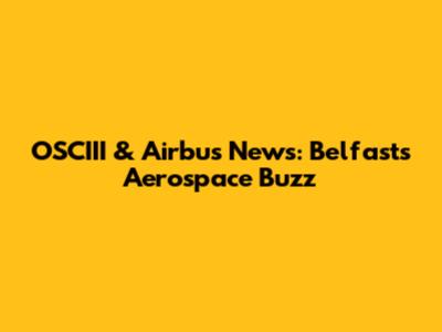 OSCIII & Airbus News: Belfast's Aerospace Buzz