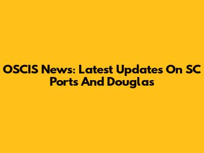 OSCIS News: Latest Updates On SC Ports And Douglas
