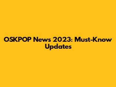 OSKPOP News 2023: Must-Know Updates