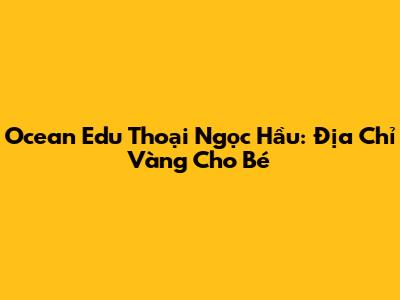 Ocean Edu Thoại Ngọc Hầu: Địa Chỉ Vàng Cho Bé