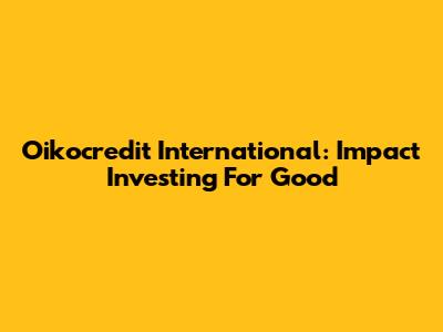 Oikocredit International: Impact Investing For Good