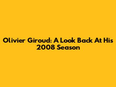 Olivier Giroud: A Look Back At His 2008 Season