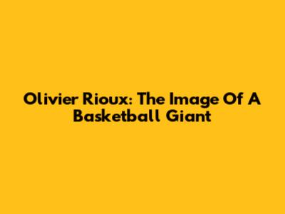 Olivier Rioux: The Image Of A Basketball Giant