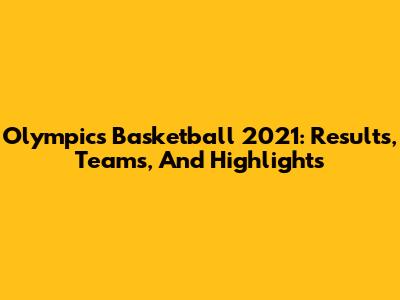 Olympics Basketball 2021: Results, Teams, And Highlights