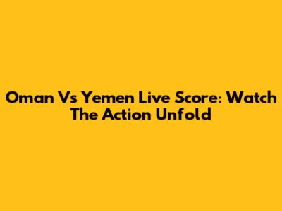 Oman Vs Yemen Live Score: Watch The Action Unfold