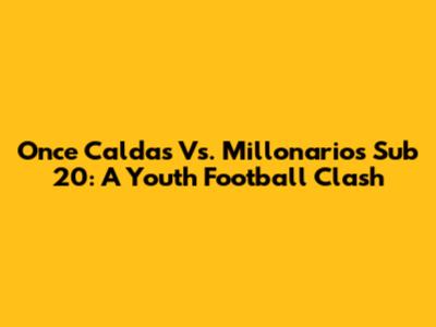 Once Caldas Vs. Millonarios Sub 20: A Youth Football Clash