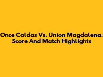 Once Caldas Vs. Union Magdalena: Score And Match Highlights