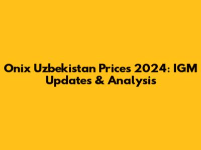 Onix Uzbekistan Prices 2024: IGM Updates & Analysis