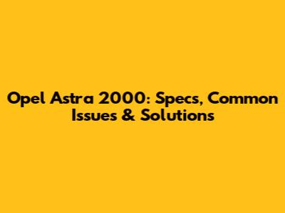 Opel Astra 2000: Specs, Common Issues & Solutions
