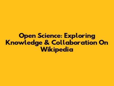 Open Science: Exploring Knowledge & Collaboration On Wikipedia