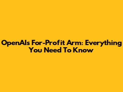 OpenAI's For-Profit Arm: Everything You Need To Know