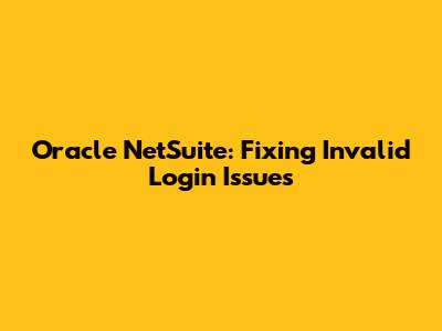 Oracle NetSuite: Fixing Invalid Login Issues