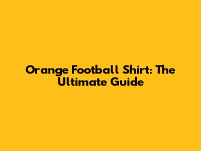 Orange Football Shirt: The Ultimate Guide
